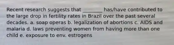 Recent research suggests that ________ has/have contributed to the large drop in fertility rates in Brazil over the past several decades. a. soap operas b. legalization of abortions c. AIDS and malaria d. laws preventing women from having <a href='https://www.questionai.com/knowledge/keWHlEPx42-more-than' class='anchor-knowledge'>more than</a> one child e. exposure to env. estrogens