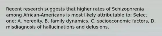 Recent research suggests that higher rates of Schizophrenia among African-Americans is most likely attributable to: Select one: A. heredity. B. family dynamics. C. socioeconomic factors. D. misdiagnosis of hallucinations and delusions.