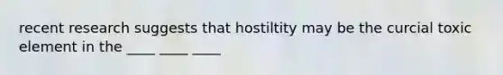 recent research suggests that hostiltity may be the curcial toxic element in the ____ ____ ____