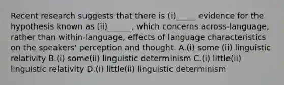 Recent research suggests that there is (i)_____ evidence for the hypothesis known as (ii)______, which concerns across-language, rather than within-language, effects of language characteristics on the speakers' perception and thought. A.(i) some (ii) linguistic relativity B.(i) some(ii) linguistic determinism C.(i) little(ii) linguistic relativity D.(i) little(ii) linguistic determinism