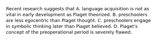 Recent research suggests that A. language acquisition is not as vital in early development as Piaget theorized. B. preschoolers are less egocentric than Piaget thought. C. preschoolers engage in symbolic thinking later than Piaget believed. D. Piaget's concept of the preoperational period is severely flawed.