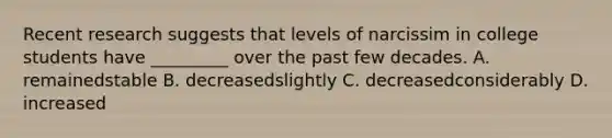 Recent research suggests that levels of narcissim in college students have _________ over the past few decades. A. remainedstable B. decreasedslightly C. decreasedconsiderably D. increased