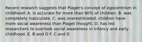 Recent research suggests that Piaget's concept of egocentrism in childhood: A. is accurate for more than 90% of children. B. was completely inaccurate. C. was overestimated; children have more social awareness than Piaget thought. D. has led researchers to overlook social awareness in infancy and early childhood. E. B and D F. C and D