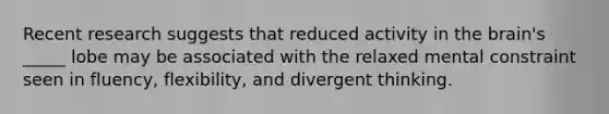 Recent research suggests that reduced activity in the brain's _____ lobe may be associated with the relaxed mental constraint seen in fluency, flexibility, and divergent thinking.