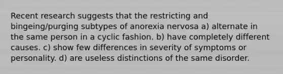 Recent research suggests that the restricting and bingeing/purging subtypes of anorexia nervosa a) alternate in the same person in a cyclic fashion. b) have completely different causes. c) show few differences in severity of symptoms or personality. d) are useless distinctions of the same disorder.