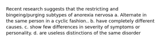 Recent research suggests that the restricting and bingeing/purging subtypes of anorexia nervosa a. Alternate in the same person in a cyclic fashion.. b. have completely different causes. c. show few differences in severity of symptoms or personality. d. are useless distinctions of the same disorder