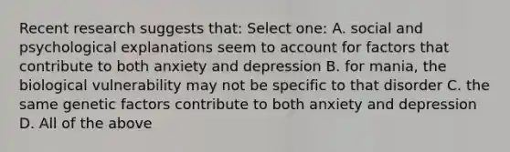 Recent research suggests that: Select one: A. social and psychological explanations seem to account for factors that contribute to both anxiety and depression B. for mania, the biological vulnerability may not be specific to that disorder C. the same genetic factors contribute to both anxiety and depression D. All of the above