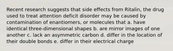 Recent research suggests that side effects from Ritalin, the drug used to treat attention deficit disorder may be caused by contamination of enantiomers, or molecules that a. have identical three-dimensional shapes b. are mirror images of one another c. lack an asymmetric carbon d. differ in the location of their double bonds e. differ in their electrical charge