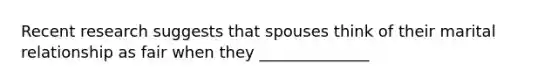 Recent research suggests that spouses think of their marital relationship as fair when they ______________