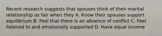 Recent research suggests that spouses think of their marital relationship as fair when they A. Know their spouses support equilibrium B. Feel that there is an absence of conflict C. Feel listened to and emotionally supported D. Have equal income