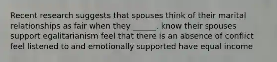 Recent research suggests that spouses think of their marital relationships as fair when they ______. know their spouses support egalitarianism feel that there is an absence of conflict feel listened to and emotionally supported have equal income