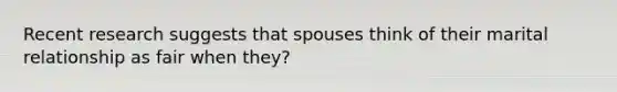 Recent research suggests that spouses think of their marital relationship as fair when they?