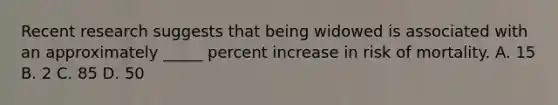 Recent research suggests that being widowed is associated with an approximately _____ percent increase in risk of mortality. A. 15 B. 2 C. 85 D. 50