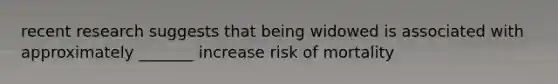 recent research suggests that being widowed is associated with approximately _______ increase risk of mortality