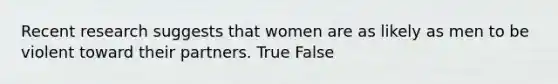 Recent research suggests that women are as likely as men to be violent toward their partners. True False