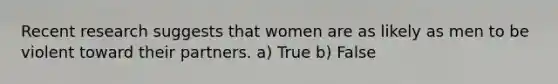 Recent research suggests that women are as likely as men to be violent toward their partners. a) True b) False