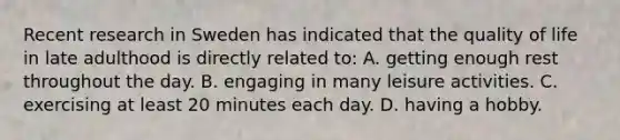 Recent research in Sweden has indicated that the quality of life in late adulthood is directly related to: A. getting enough rest throughout the day. B. engaging in many leisure activities. C. exercising at least 20 minutes each day. D. having a hobby.