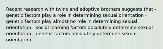 Recent research with twins and adoptive brothers suggests that - genetic factors play a role in determining sexual orientation - genetic factors play almost no role in determining sexual orientation - social learning factors absolutely determine sexual orientation - genetic factors absolutely determine sexual orientation