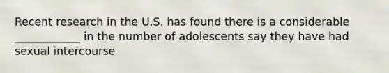 Recent research in the U.S. has found there is a considerable ____________ in the number of adolescents say they have had sexual intercourse