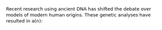 Recent research using ancient DNA has shifted the debate over models of modern human origins. These genetic analyses have resulted in a(n):