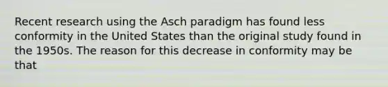 Recent research using the Asch paradigm has found less conformity in the United States than the original study found in the 1950s. The reason for this decrease in conformity may be that