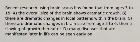 Recent research using brain scans has found that from ages 3 to 15: A) the overall size of the brain shows dramatic growth. B) there are dramatic changes in local patterns within the brain. C) there are dramatic changes in brain size from age 3 to 6, then a slowing of growth thereafter. D) many diseases that are manifested later in life can be seen early on.