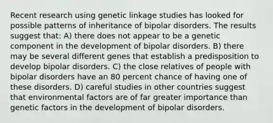 Recent research using genetic linkage studies has looked for possible patterns of inheritance of bipolar disorders. The results suggest that: A) there does not appear to be a genetic component in the development of bipolar disorders. B) there may be several different genes that establish a predisposition to develop bipolar disorders. C) the close relatives of people with bipolar disorders have an 80 percent chance of having one of these disorders. D) careful studies in other countries suggest that environmental factors are of far greater importance than genetic factors in the development of bipolar disorders.