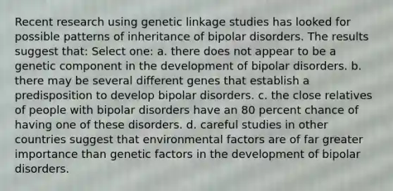 Recent research using genetic linkage studies has looked for possible patterns of inheritance of bipolar disorders. The results suggest that: Select one: a. there does not appear to be a genetic component in the development of bipolar disorders. b. there may be several different genes that establish a predisposition to develop bipolar disorders. c. the close relatives of people with bipolar disorders have an 80 percent chance of having one of these disorders. d. careful studies in other countries suggest that environmental factors are of far greater importance than genetic factors in the development of bipolar disorders.