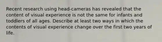 Recent research using head-cameras has revealed that the content of visual experience is not the same for infants and toddlers of all ages. Describe at least two ways in which the contents of visual experience change over the first two years of life.