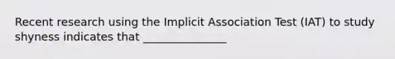 Recent research using the Implicit Association Test (IAT) to study shyness indicates that _______________