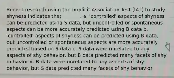 Recent research using the Implicit Association Test (IAT) to study shyness indicates that _______. a. 'controlled' aspects of shyness can be predicted using S data, but uncontrolled or spontaneous aspects can be more accurately predicted using B data b. 'controlled' aspects of shyness can be predicted using B data, but uncontrolled or spontaneous aspects are more accurately predicted based on S data c. S data were unrelated to any aspects of shy behavior, but B data predicted many facets of shy behavior d. B data were unrelated to any aspects of shy behavior, but S data predicted many facets of shy behavior