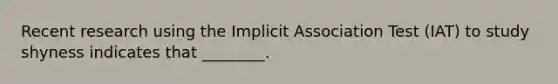 Recent research using the Implicit Association Test (IAT) to study shyness indicates that ________.