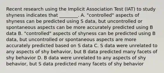 Recent research using the Implicit Association Test (IAT) to study shyness indicates that ________. A. "controlled" aspects of shyness can be predicted using S data, but uncontrolled or spontaneous aspects can be more accurately predicted using B data B. "controlled" aspects of shyness can be predicted using B data, but uncontrolled or spontaneous aspects are more accurately predicted based on S data C. S data were unrelated to any aspects of shy behavior, but B data predicted many facets of shy behavior D. B data were unrelated to any aspects of shy behavior, but S data predicted many facets of shy behavior