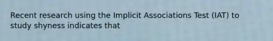 Recent research using the Implicit Associations Test (IAT) to study shyness indicates that