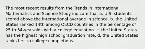 The most recent results from the Trends in International Mathematics and Science Study indicate that a. U.S. students scored above the international average in science. b. the United States ranked 14th among OECD countries in the percentage of 25 to 34-year-olds with a college education. c. the United States has the highest high school graduation rate. d. the United States ranks first in college completions.