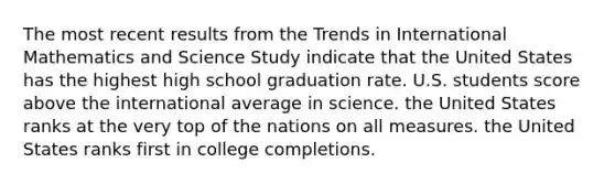 The most recent results from the Trends in International Mathematics and Science Study indicate that the United States has the highest high school graduation rate. U.S. students score above the international average in science. the United States ranks at the very top of the nations on all measures. the United States ranks first in college completions.