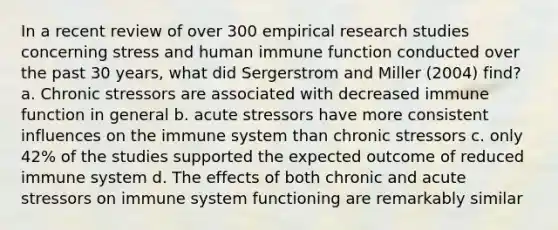 In a recent review of over 300 empirical research studies concerning stress and human immune function conducted over the past 30 years, what did Sergerstrom and Miller (2004) find? a. Chronic stressors are associated with decreased immune function in general b. acute stressors have more consistent influences on the immune system than chronic stressors c. only 42% of the studies supported the expected outcome of reduced immune system d. The effects of both chronic and acute stressors on immune system functioning are remarkably similar