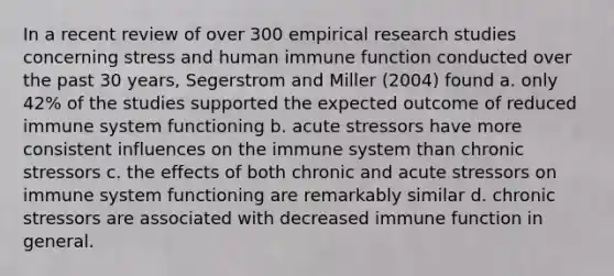 In a recent review of over 300 empirical research studies concerning stress and human immune function conducted over the past 30 years, Segerstrom and Miller (2004) found a. only 42% of the studies supported the expected outcome of reduced immune system functioning b. acute stressors have more consistent influences on the immune system than chronic stressors c. the effects of both chronic and acute stressors on immune system functioning are remarkably similar d. chronic stressors are associated with decreased immune function in general.