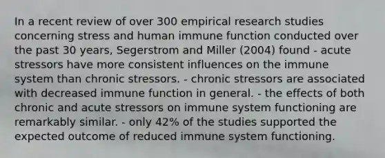 In a recent review of over 300 empirical research studies concerning stress and human immune function conducted over the past 30 years, Segerstrom and Miller (2004) found - acute stressors have more consistent influences on the immune system than chronic stressors. - chronic stressors are associated with decreased immune function in general. - the effects of both chronic and acute stressors on immune system functioning are remarkably similar. - only 42% of the studies supported the expected outcome of reduced immune system functioning.