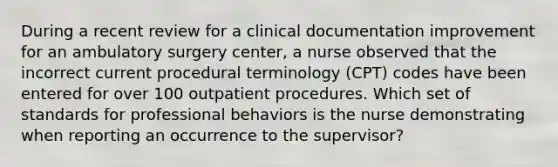 During a recent review for a clinical documentation improvement for an ambulatory surgery center, a nurse observed that the incorrect current procedural terminology (CPT) codes have been entered for over 100 outpatient procedures. Which set of standards for professional behaviors is the nurse demonstrating when reporting an occurrence to the supervisor?