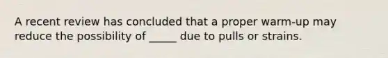 A recent review has concluded that a proper warm-up may reduce the possibility of _____ due to pulls or strains.
