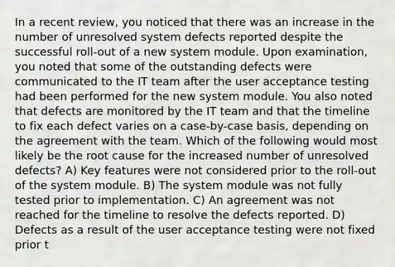 In a recent review, you noticed that there was an increase in the number of unresolved system defects reported despite the successful roll-out of a new system module. Upon examination, you noted that some of the outstanding defects were communicated to the IT team after the user acceptance testing had been performed for the new system module. You also noted that defects are monitored by the IT team and that the timeline to fix each defect varies on a case-by-case basis, depending on the agreement with the team. Which of the following would most likely be the root cause for the increased number of unresolved defects? A) Key features were not considered prior to the roll-out of the system module. B) The system module was not fully tested prior to implementation. C) An agreement was not reached for the timeline to resolve the defects reported. D) Defects as a result of the user acceptance testing were not fixed prior t