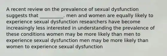 A recent review on the prevalence of sexual dysfunction suggests that __________. men and women are equally likely to experience sexual dysfunction researchers have become increasingly less interested in understanding the prevalence of these conditions women may be more likely than men to experience sexual dysfunction men may be more likely than women to experience sexual dysfunction