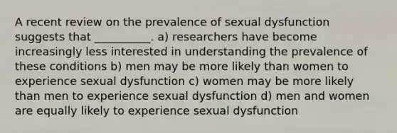 A recent review on the prevalence of sexual dysfunction suggests that __________. a) researchers have become increasingly less interested in understanding the prevalence of these conditions b) men may be more likely than women to experience sexual dysfunction c) women may be more likely than men to experience sexual dysfunction d) men and women are equally likely to experience sexual dysfunction