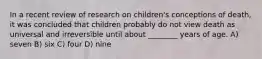 In a recent review of research on children's conceptions of death, it was concluded that children probably do not view death as universal and irreversible until about ________ years of age. A) seven B) six C) four D) nine