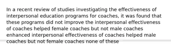 In a recent review of studies investigating the effectiveness of interpersonal education programs for coaches, it was found that these programs did not improve the interpersonal effectiveness of coaches helped female coaches but not male coaches enhanced interpersonal effectiveness of coaches helped male coaches but not female coaches none of these