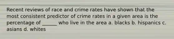 Recent reviews of race and crime rates have shown that the most consistent predictor of crime rates in a given area is the percentage of ______ who live in the area a. blacks b. hispanics c. asians d. whites