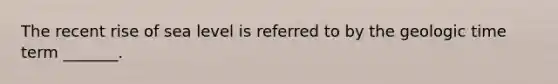 The recent rise of sea level is referred to by the geologic time term _______.