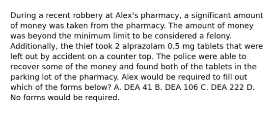 During a recent robbery at Alex's pharmacy, a significant amount of money was taken from the pharmacy. The amount of money was beyond the minimum limit to be considered a felony. Additionally, the thief took 2 alprazolam 0.5 mg tablets that were left out by accident on a counter top. The police were able to recover some of the money and found both of the tablets in the parking lot of the pharmacy. Alex would be required to fill out which of the forms below? A. DEA 41 B. DEA 106 C. DEA 222 D. No forms would be required.