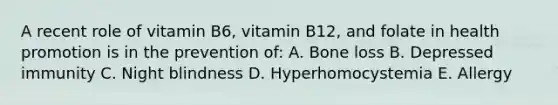 A recent role of vitamin B6, vitamin B12, and folate in health promotion is in the prevention of: A. Bone loss B. Depressed immunity C. Night blindness D. Hyperhomocystemia E. Allergy